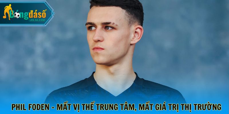 Phil Foden - Mất vị thế trung tâm, mất giá trị thị trường