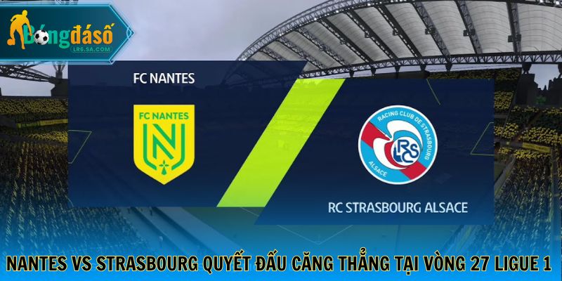 Nantes vs Strasbourg quyết đấu căng thẳng tại vòng 27 Ligue 1